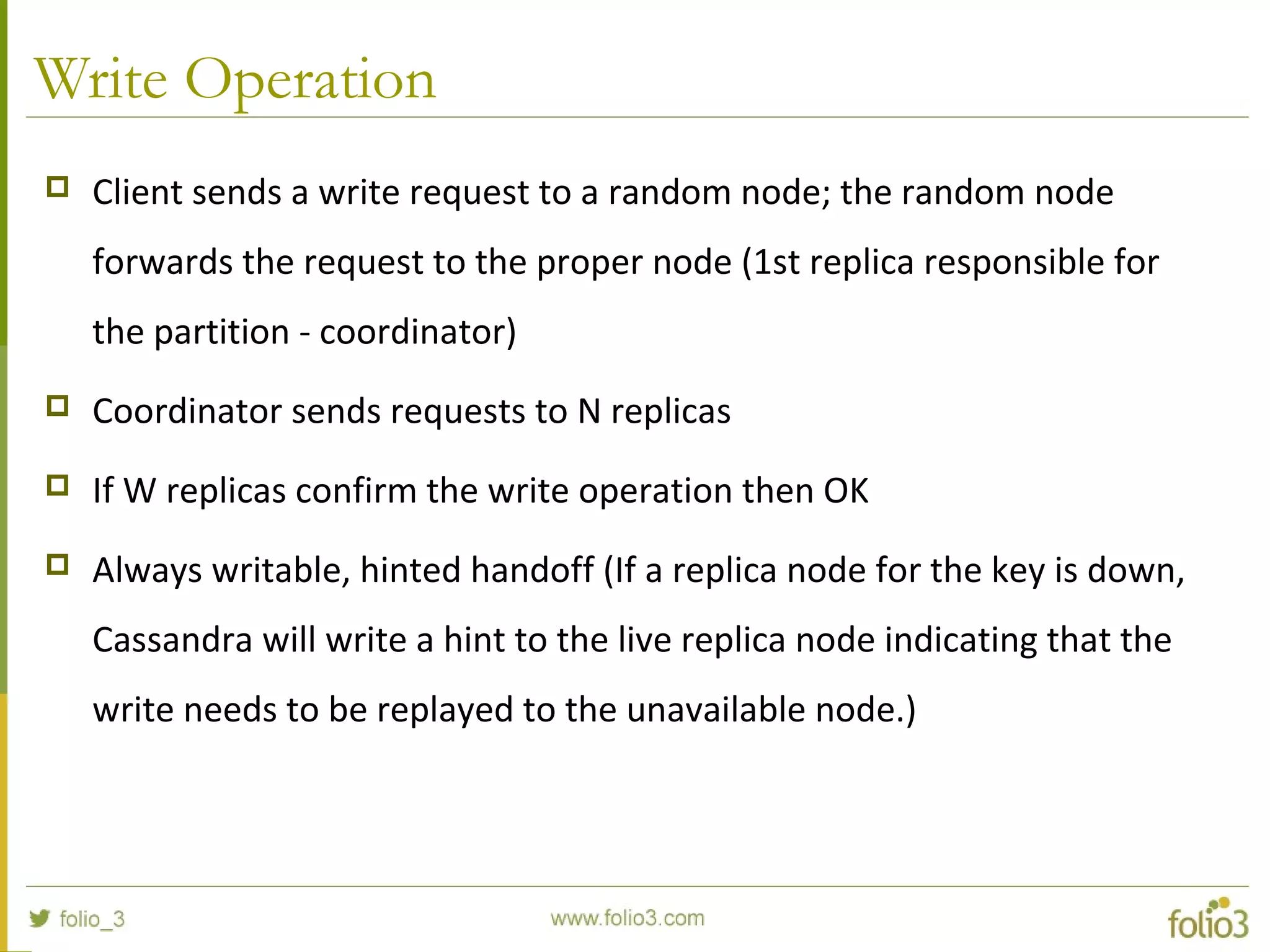 Write Operation
 Client sends a write request to a random node; the random node
forwards the request to the proper node (1st replica responsible for
the partition - coordinator)
 Coordinator sends requests to N replicas
 If W replicas confirm the write operation then OK
 Always writable, hinted handoff (If a replica node for the key is down,
Cassandra will write a hint to the live replica node indicating that the
write needs to be replayed to the unavailable node.)
 