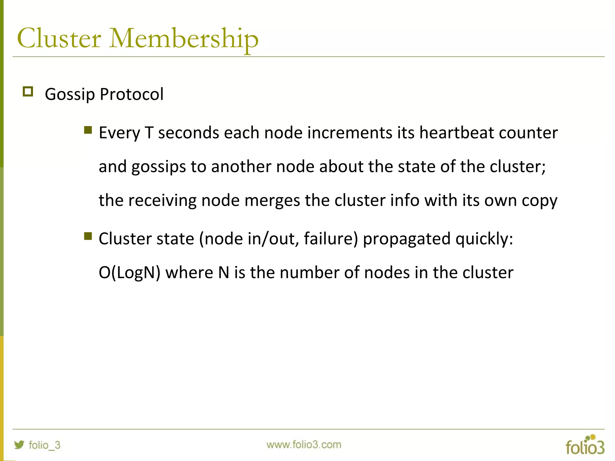 Cluster Membership
 Gossip Protocol
 Every T seconds each node increments its heartbeat counter
and gossips to another node about the state of the cluster;
the receiving node merges the cluster info with its own copy
 Cluster state (node in/out, failure) propagated quickly:
O(LogN) where N is the number of nodes in the cluster
 