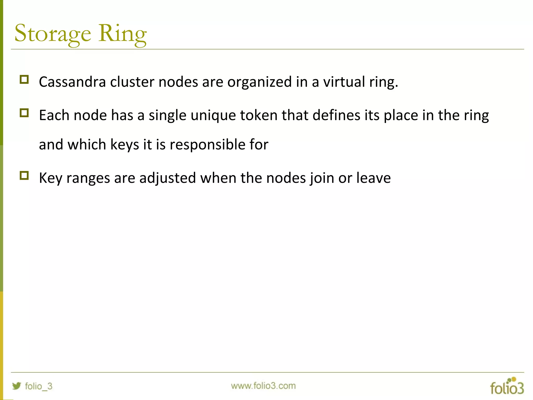 Storage Ring
 Cassandra cluster nodes are organized in a virtual ring.
 Each node has a single unique token that defines its place in the ring
and which keys it is responsible for
 Key ranges are adjusted when the nodes join or leave
 