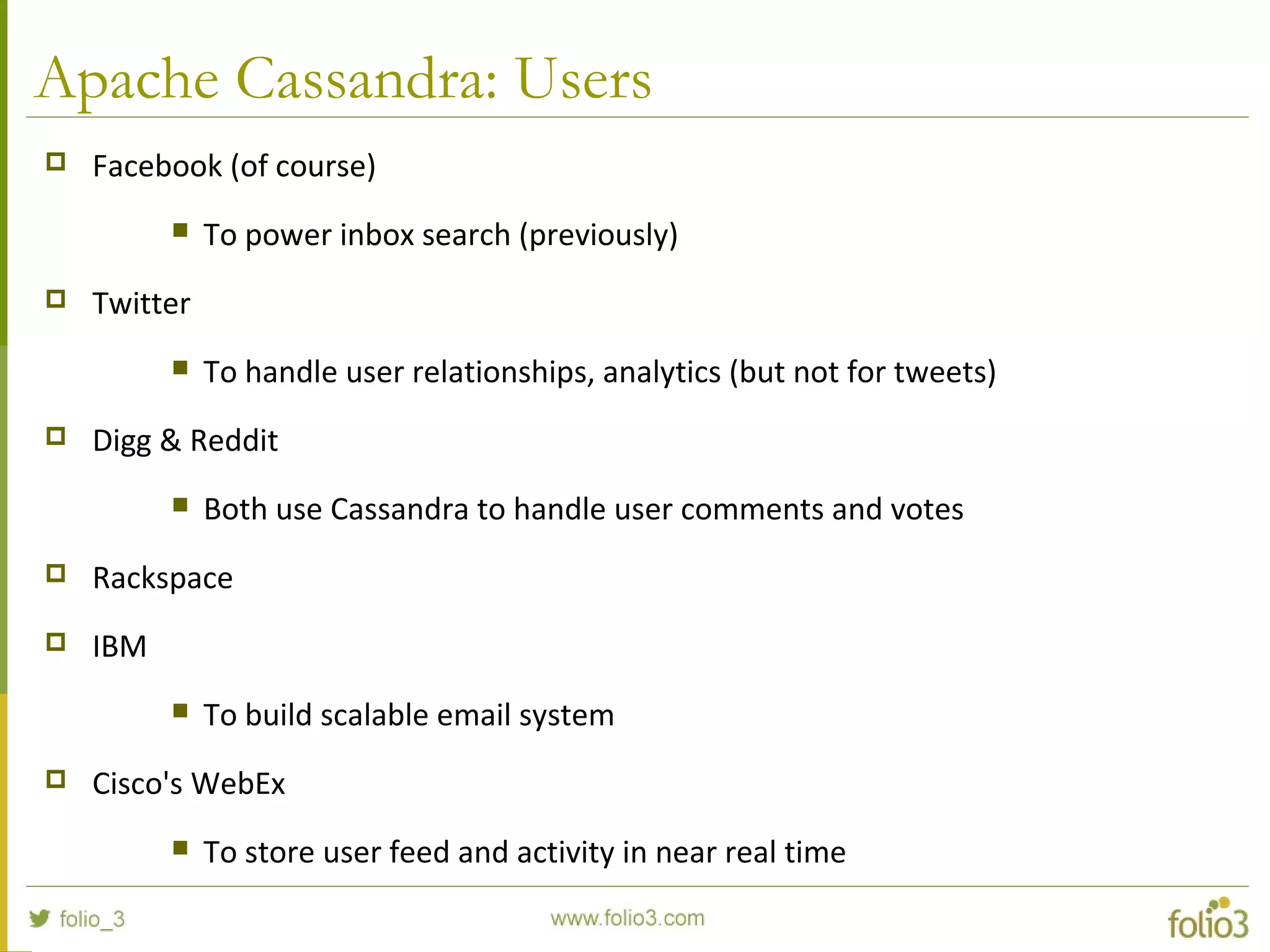 Apache Cassandra: Users
 Facebook (of course)
 To power inbox search (previously)
 Twitter
 To handle user relationships, analytics (but not for tweets)
 Digg & Reddit
 Both use Cassandra to handle user comments and votes
 Rackspace
 IBM
 To build scalable email system
 Cisco's WebEx
 To store user feed and activity in near real time
 