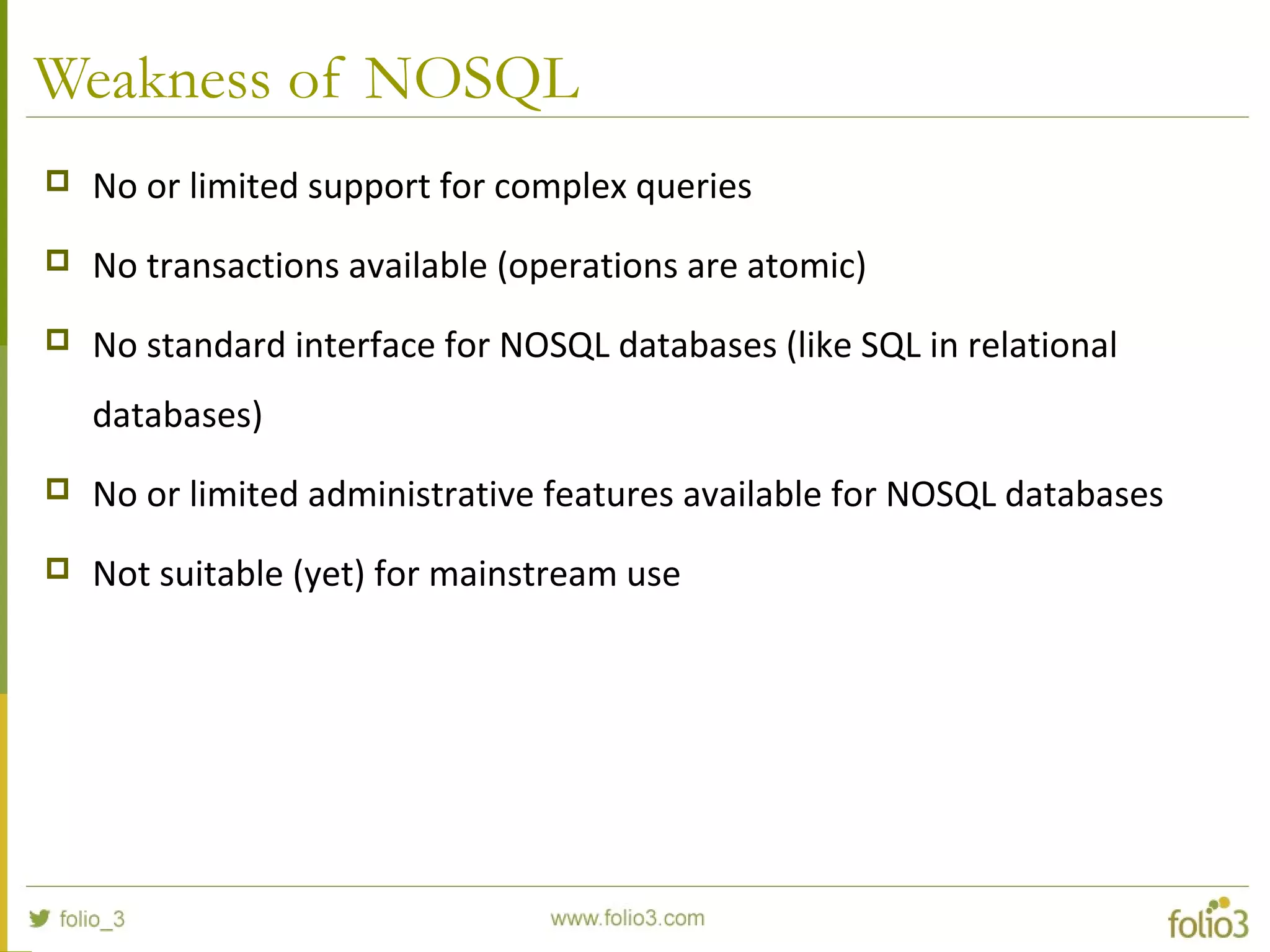 Weakness of NOSQL
 No or limited support for complex queries
 No transactions available (operations are atomic)
 No standard interface for NOSQL databases (like SQL in relational
databases)
 No or limited administrative features available for NOSQL databases
 Not suitable (yet) for mainstream use
 