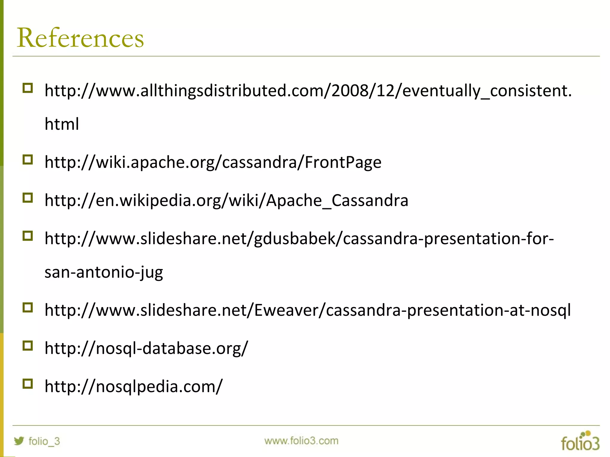 References
 http://www.allthingsdistributed.com/2008/12/eventually_consistent.
html
 http://wiki.apache.org/cassandra/FrontPage
 http://en.wikipedia.org/wiki/Apache_Cassandra
 http://www.slideshare.net/gdusbabek/cassandra-presentation-for-
san-antonio-jug
 http://www.slideshare.net/Eweaver/cassandra-presentation-at-nosql
 http://nosql-database.org/
 http://nosqlpedia.com/
 