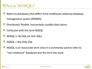 What is NOSQL?
 Refers to databases that differs from traditional relational database
management system (RDBMS)
 Distributed, flexible, horizontally scalable data stores
 Confusion with the term NOSQL
 NOSQL != No SQL (or Anti-SQL)
 NOSQL = Not Only SQL
 NOSQL is an inaccurate term since it is commonly used to refer to
"non-relational" databases but the term has stuck
 