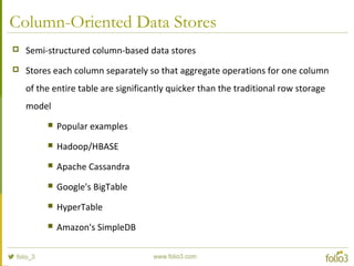 Column-Oriented Data Stores
 Semi-structured column-based data stores
 Stores each column separately so that aggregate operations for one column
of the entire table are significantly quicker than the traditional row storage
model
 Popular examples
 Hadoop/HBASE
 Apache Cassandra
 Google's BigTable
 HyperTable
 Amazon's SimpleDB
 