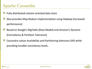 Apache Cassandra
 Fully distributed column oriented data store
 Also provides Map Reduce implementation using Hadoop (increased
performance)
 Based on Google's BigTable (Data Model) and Amazon's Dynamo
(Consistency & Partition Tolerance)
 Cassandra values Availability and Partitioning tolerance (AP) while
providing tunable consistency levels.
 