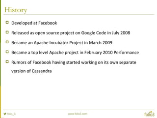 History
 Developed at Facebook
 Released as open source project on Google Code in July 2008
 Became an Apache Incubator Project in March 2009
 Became a top level Apache project in February 2010 Performance
 Rumors of Facebook having started working on its own separate
version of Cassandra
 