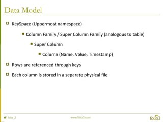 Data Model
 KeySpace (Uppermost namespace)
 Column Family / Super Column Family (analogous to table)
 Super Column
 Column (Name, Value, Timestamp)
 Rows are referenced through keys
 Each column is stored in a separate physical file
 