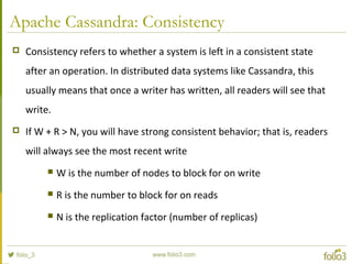 Apache Cassandra: Consistency
 Consistency refers to whether a system is left in a consistent state
after an operation. In distributed data systems like Cassandra, this
usually means that once a writer has written, all readers will see that
write.
 If W + R > N, you will have strong consistent behavior; that is, readers
will always see the most recent write
 W is the number of nodes to block for on write
 R is the number to block for on reads
 N is the replication factor (number of replicas)
 