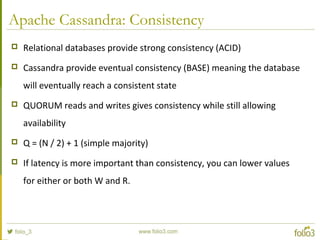 Apache Cassandra: Consistency
 Relational databases provide strong consistency (ACID)
 Cassandra provide eventual consistency (BASE) meaning the database
will eventually reach a consistent state
 QUORUM reads and writes gives consistency while still allowing
availability
 Q = (N / 2) + 1 (simple majority)
 If latency is more important than consistency, you can lower values
for either or both W and R.
 