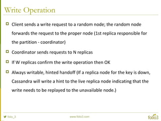Write Operation
 Client sends a write request to a random node; the random node
forwards the request to the proper node (1st replica responsible for
the partition - coordinator)
 Coordinator sends requests to N replicas
 If W replicas confirm the write operation then OK
 Always writable, hinted handoff (If a replica node for the key is down,
Cassandra will write a hint to the live replica node indicating that the
write needs to be replayed to the unavailable node.)
 