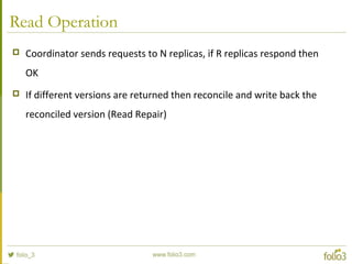Read Operation
 Coordinator sends requests to N replicas, if R replicas respond then
OK
 If different versions are returned then reconcile and write back the
reconciled version (Read Repair)
 