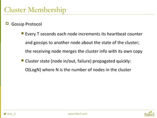 Cluster Membership
 Gossip Protocol
 Every T seconds each node increments its heartbeat counter
and gossips to another node about the state of the cluster;
the receiving node merges the cluster info with its own copy
 Cluster state (node in/out, failure) propagated quickly:
O(LogN) where N is the number of nodes in the cluster
 
