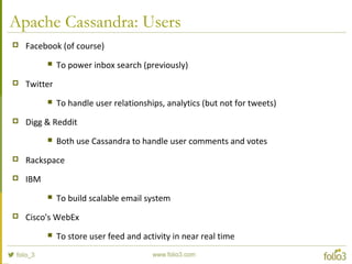 Apache Cassandra: Users
 Facebook (of course)
 To power inbox search (previously)
 Twitter
 To handle user relationships, analytics (but not for tweets)
 Digg & Reddit
 Both use Cassandra to handle user comments and votes
 Rackspace
 IBM
 To build scalable email system
 Cisco's WebEx
 To store user feed and activity in near real time
 