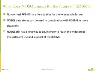 What does NOSQL mean for the future of RDBMS?
 No worries! RDBMSs are here to stay for the foreseeable future
 NOSQL data stores can be used in combination with RDBMS in some
situations
 NOSQL still has a long way to go, in order to reach the widespread
(mainstream) use and support of the RDBMS
 
