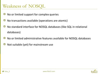 Weakness of NOSQL
 No or limited support for complex queries
 No transactions available (operations are atomic)
 No standard interface for NOSQL databases (like SQL in relational
databases)
 No or limited administrative features available for NOSQL databases
 Not suitable (yet) for mainstream use
 