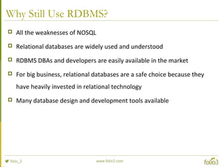 Why Still Use RDBMS?
 All the weaknesses of NOSQL
 Relational databases are widely used and understood
 RDBMS DBAs and developers are easily available in the market
 For big business, relational databases are a safe choice because they
have heavily invested in relational technology
 Many database design and development tools available
 