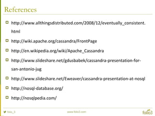 References
 http://www.allthingsdistributed.com/2008/12/eventually_consistent.
html
 http://wiki.apache.org/cassandra/FrontPage
 http://en.wikipedia.org/wiki/Apache_Cassandra
 http://www.slideshare.net/gdusbabek/cassandra-presentation-for-
san-antonio-jug
 http://www.slideshare.net/Eweaver/cassandra-presentation-at-nosql
 http://nosql-database.org/
 http://nosqlpedia.com/
 