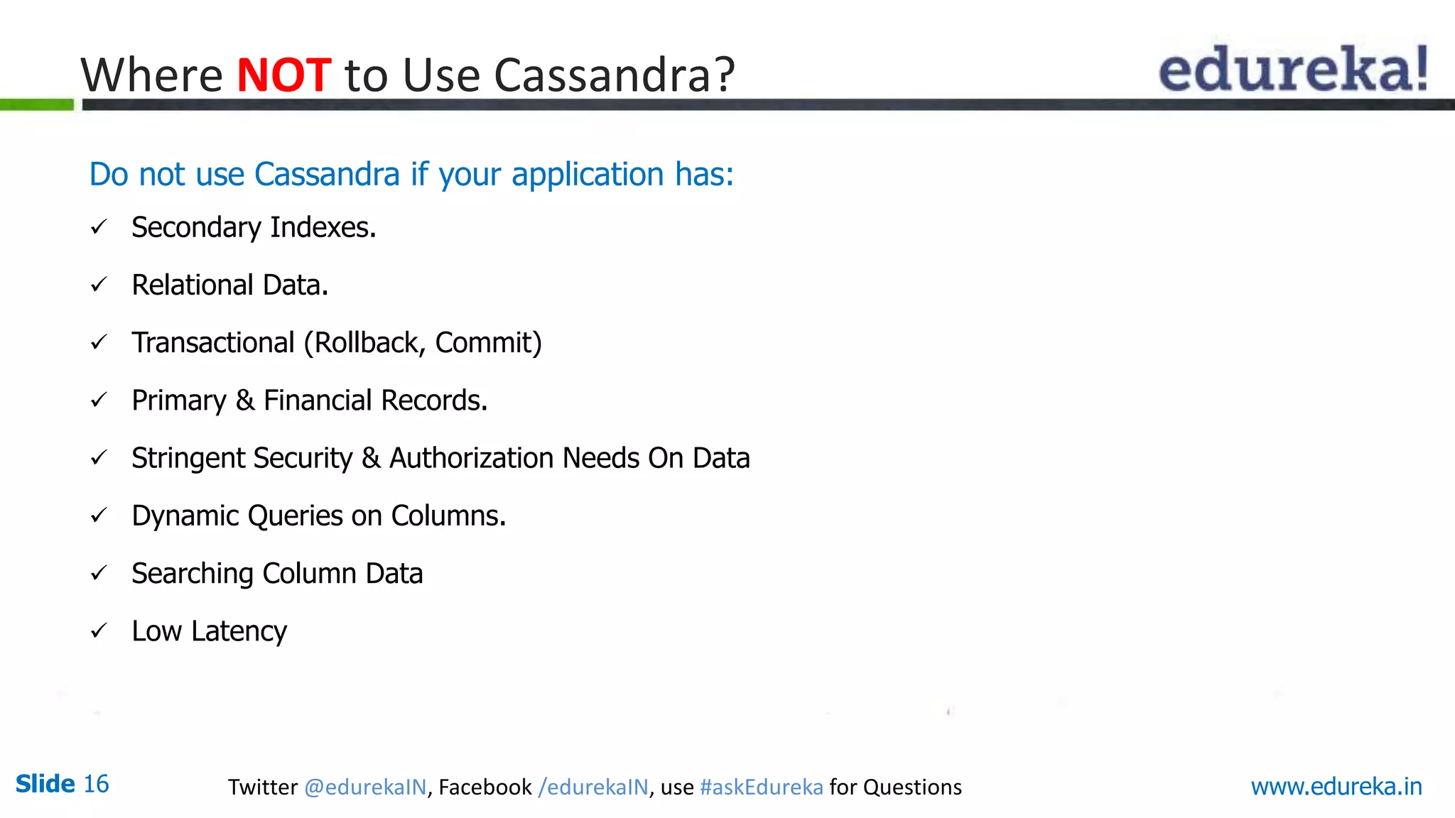 Slide 16 Twitter @edurekaIN, Facebook /edurekaIN, use #askEdureka for Questions
Where NOT to Use Cassandra?
Do not use Cassandra if your application has:
 Secondary Indexes.
 Relational Data.
 Transactional (Rollback, Commit)
 Primary & Financial Records.
 Stringent Security & Authorization Needs On Data
 Dynamic Queries on Columns.
 Searching Column Data
 Low Latency
www.edureka.in
 