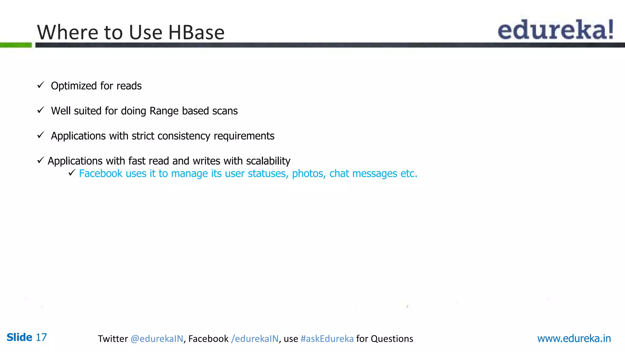Slide 17 Twitter @edurekaIN, Facebook /edurekaIN, use #askEdureka for Questions
Where to Use HBase
 Optimized for reads
 Well suited for doing Range based scans
 Applications with strict consistency requirements
 Applications with fast read and writes with scalability
 Facebook uses it to manage its user statuses, photos, chat messages etc.
www.edureka.in
 