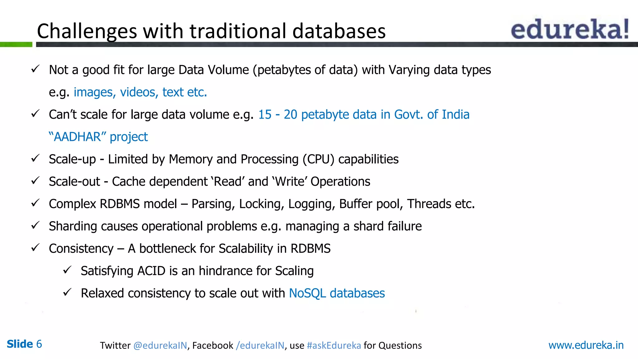 Slide 6 Twitter @edurekaIN, Facebook /edurekaIN, use #askEdureka for Questions www.edureka.in
Challenges with traditional databases
 Not a good fit for large Data Volume (petabytes of data) with Varying data types
e.g. images, videos, text etc.
 Can’t scale for large data volume e.g. 15 - 20 petabyte data in Govt. of India
“AADHAR” project
 Scale-up - Limited by Memory and Processing (CPU) capabilities
 Scale-out - Cache dependent ‘Read’ and ‘Write’ Operations
 Complex RDBMS model – Parsing, Locking, Logging, Buffer pool, Threads etc.
 Sharding causes operational problems e.g. managing a shard failure
 Consistency – A bottleneck for Scalability in RDBMS
 Satisfying ACID is an hindrance for Scaling
 Relaxed consistency to scale out with NoSQL databases
 