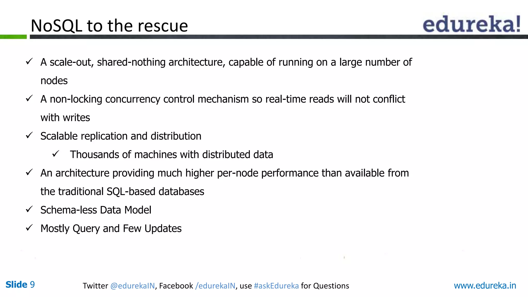 Slide 9 Twitter @edurekaIN, Facebook /edurekaIN, use #askEdureka for Questions www.edureka.in
NoSQL to the rescue
 A scale-out, shared-nothing architecture, capable of running on a large number of
nodes
 A non-locking concurrency control mechanism so real-time reads will not conflict
with writes
 Scalable replication and distribution
 Thousands of machines with distributed data
 An architecture providing much higher per-node performance than available from
the traditional SQL-based databases
 Schema-less Data Model
 Mostly Query and Few Updates
 
