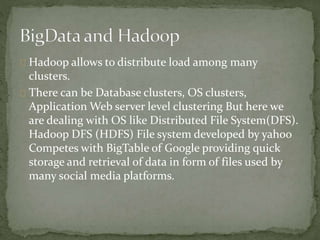 Hadoop allows to distribute load among many
clusters.
There can be Database clusters, OS clusters,
Application Web server level clustering But here we
are dealing with OS like Distributed File System(DFS).
Hadoop DFS (HDFS) File system developed by yahoo
Competes with BigTable of Google providing quick
storage and retrieval of data in form of files used by
many social media platforms.
 