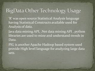 ‘R’ was open source Statistical Analysis language
having Statistical Constructs available used for
Analysis of data.
Java data mining API, .Net data mining API , python
libraries are used to mine and understand trends in
Data.
PIG is another Apache Hadoop based system used
provide High level language for analyzing large data
sets.
 