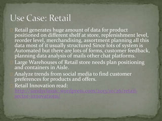 Retail generates huge amount of data for product
positioned on different shelf at store, replenishment level,
reorder level, merchandising, assortment planning all this
data most of it usually structured Since lots of system is
Automated but there are lots of forms, customer feedback,
planning data analysis of mails other chat platforms.
Large Warehouses of Retail store needs plan positioning
and containers in Aisle.
Analyze trends from social media to find customer
preferences for products and offers.
Retail Innovation read:
http://sandyclassic.wordpress.com/2013/10/26/retail-
sector-innovations/
 