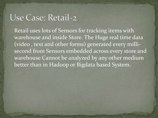 Retail uses lots of Sensors for tracking items with
warehouse and inside Store. The Huge real time data
(video , text and other forms) generated every milli-
second from Sensors embedded across every store and
warehouse Cannot be analyzed by any other medium
better than in Hadoop or Bigdata based System.
 