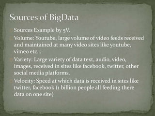 Sources Example by 5V.
Volume: Youtube, large volume of video feeds received
and maintained at many video sites like youtube,
vimeo etc…
Variety: Large variety of data text, audio, video,
images, received in sites like facebook, twitter, other
social media platforms.
Velocity: Speed at which data is received in sites like
twitter, facebook (1 billion people all feeding there
data on one site)
 