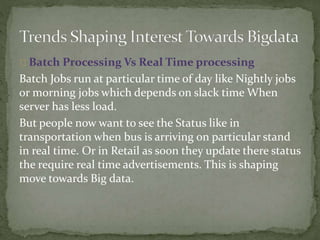 Batch Processing Vs Real Time processing
Batch Jobs run at particular time of day like Nightly jobs
or morning jobs which depends on slack time When
server has less load.
But people now want to see the Status like in
transportation when bus is arriving on particular stand
in real time. Or in Retail as soon they update there status
the require real time advertisements. This is shaping
move towards Big data.
 