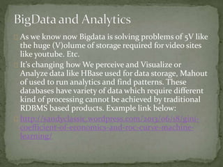 As we know now Bigdata is solving problems of 5V like
the huge (V)olume of storage required for video sites
like youtube. Etc.
It’s changing how We perceive and Visualize or
Analyze data like HBase used for data storage, Mahout
of used to run analytics and find patterns. These
databases have variety of data which require different
kind of processing cannot be achieved by traditional
RDBMS based products. Example link below:
http://sandyclassic.wordpress.com/2013/06/18/gini-
coefficient-of-economics-and-roc-curve-machine-
learning/
 