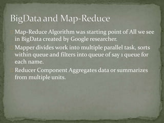 Map-Reduce Algorithm was starting point of All we see
in BigData created by Google researcher.
Mapper divides work into multiple parallel task, sorts
within queue and filters into queue of say 1 queue for
each name.
Reducer Component Aggregates data or summarizes
from multiple units.
 