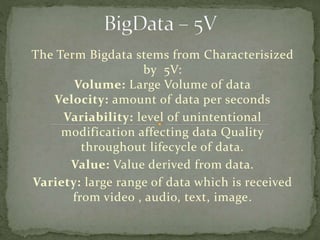 The Term Bigdata stems from Characterisized
by 5V:
Volume: Large Volume of data
Velocity: amount of data per seconds
Variability: level of unintentional
modification affecting data Quality
throughout lifecycle of data.
Value: Value derived from data.
Variety: large range of data which is received
from video , audio, text, image.
 