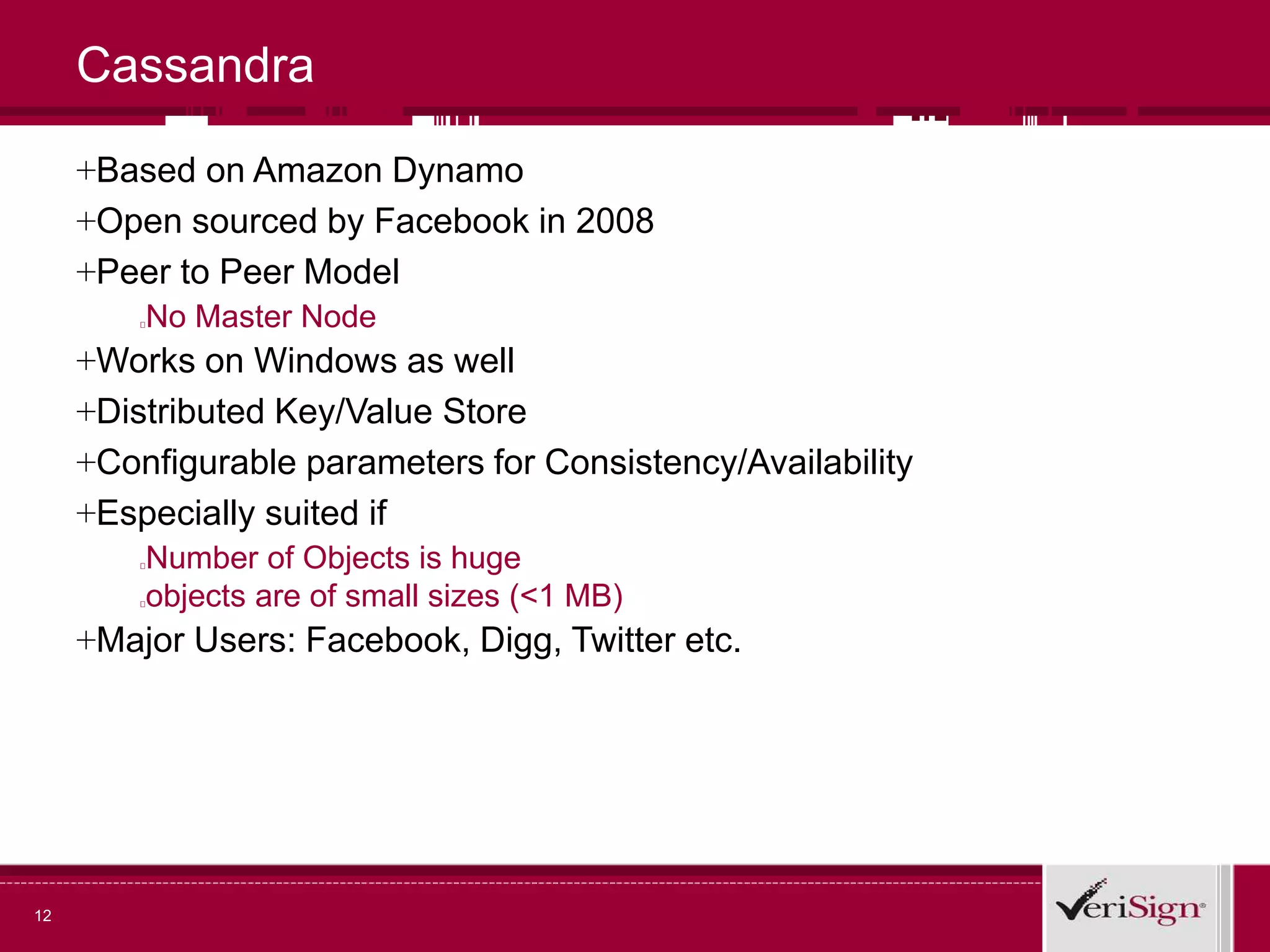Cassandra
+Based on Amazon Dynamo
+Open sourced by Facebook in 2008
+Peer to Peer Model
No Master Node
+Works on Windows as well
+Distributed Key/Value Store
+Configurable parameters for Consistency/Availability
+Especially suited if
Number of Objects is huge
objects are of small sizes (<1 MB)
+Major Users: Facebook, Digg, Twitter etc.
12
 