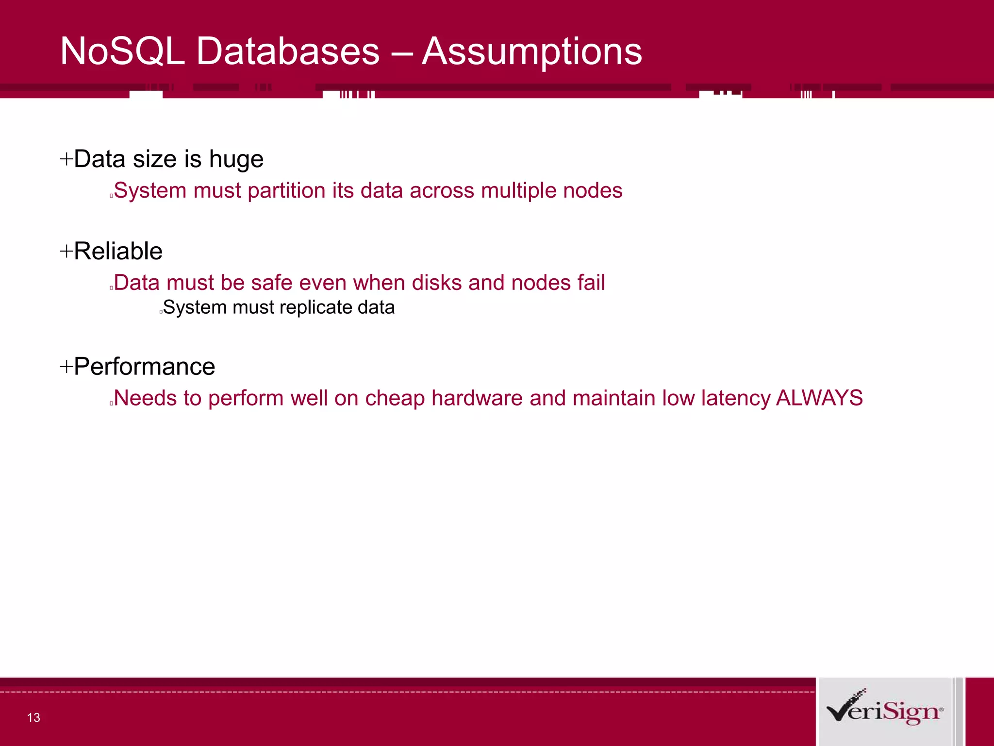 13
NoSQL Databases – Assumptions
+Data size is huge
System must partition its data across multiple nodes
+Reliable
Data must be safe even when disks and nodes fail
System must replicate data
+Performance
Needs to perform well on cheap hardware and maintain low latency ALWAYS
 