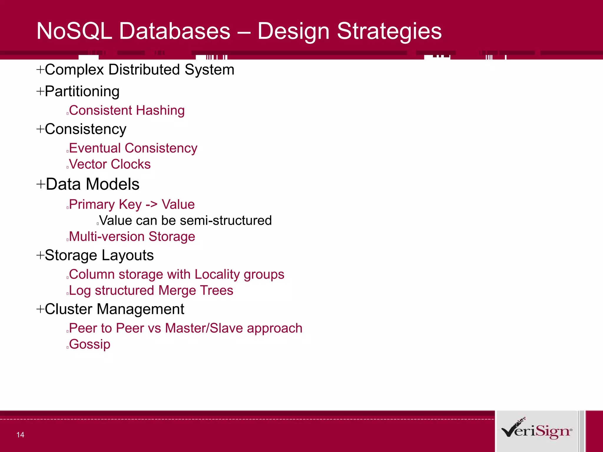 14
NoSQL Databases – Design Strategies
+Complex Distributed System
+Partitioning
Consistent Hashing
+Consistency
Eventual Consistency
Vector Clocks
+Data Models
Primary Key -> Value
Value can be semi-structured
Multi-version Storage
+Storage Layouts
Column storage with Locality groups
Log structured Merge Trees
+Cluster Management
Peer to Peer vs Master/Slave approach
Gossip
 