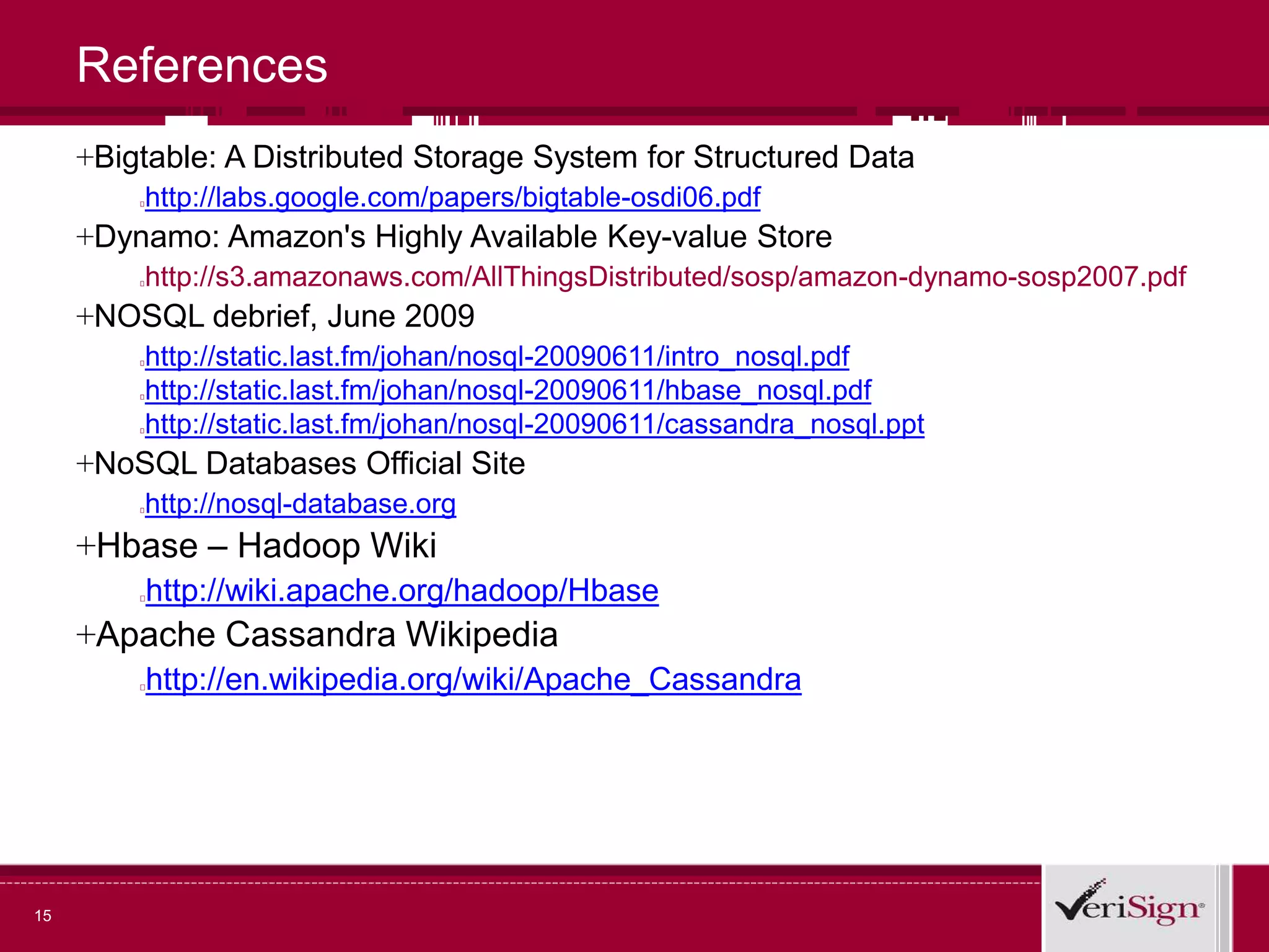 15
References
+Bigtable: A Distributed Storage System for Structured Data
http://labs.google.com/papers/bigtable-osdi06.pdf
+Dynamo: Amazon's Highly Available Key-value Store
http://s3.amazonaws.com/AllThingsDistributed/sosp/amazon-dynamo-sosp2007.pdf
+NOSQL debrief, June 2009
http://static.last.fm/johan/nosql-20090611/intro_nosql.pdf
http://static.last.fm/johan/nosql-20090611/hbase_nosql.pdf
http://static.last.fm/johan/nosql-20090611/cassandra_nosql.ppt
+NoSQL Databases Official Site
http://nosql-database.org
+Hbase – Hadoop Wiki
http://wiki.apache.org/hadoop/Hbase
+Apache Cassandra Wikipedia
http://en.wikipedia.org/wiki/Apache_Cassandra
 