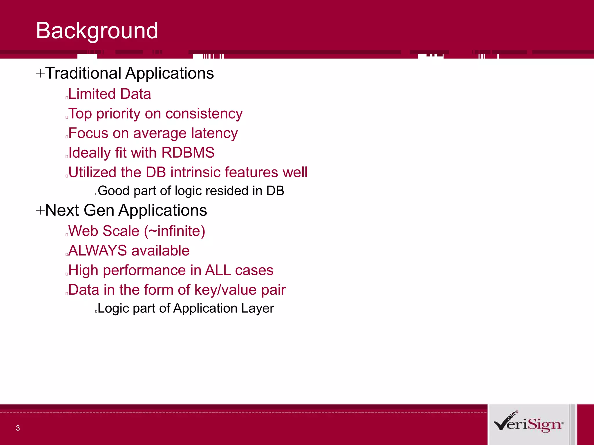 3
Background
+Traditional Applications
Limited Data
Top priority on consistency
Focus on average latency
Ideally fit with RDBMS
Utilized the DB intrinsic features well
Good part of logic resided in DB
+Next Gen Applications
Web Scale (~infinite)
ALWAYS available
High performance in ALL cases
Data in the form of key/value pair
Logic part of Application Layer
 