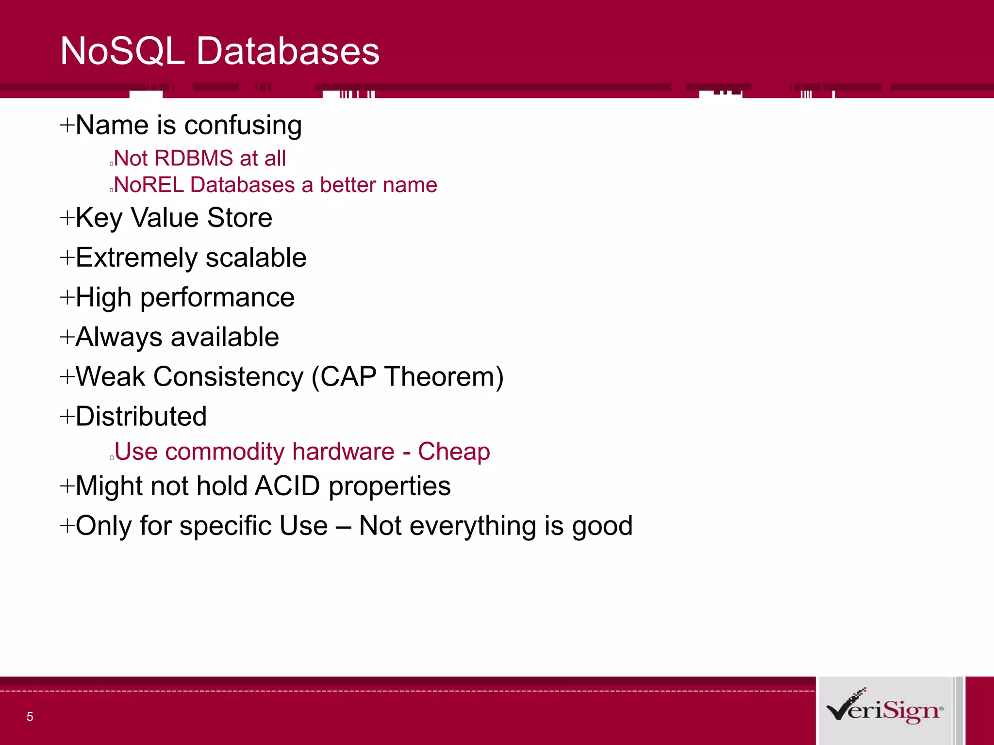 5
NoSQL Databases
+Name is confusing
Not RDBMS at all
NoREL Databases a better name
+Key Value Store
+Extremely scalable
+High performance
+Always available
+Weak Consistency (CAP Theorem)
+Distributed
Use commodity hardware - Cheap
+Might not hold ACID properties
+Only for specific Use – Not everything is good
 