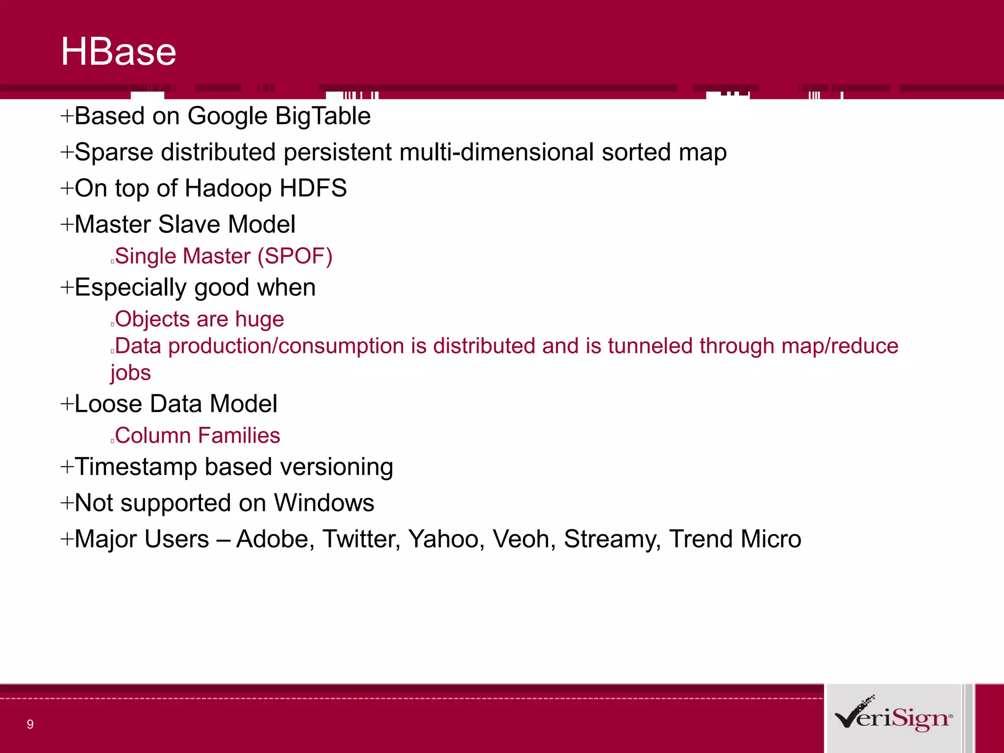 9
HBase
+Based on Google BigTable
+Sparse distributed persistent multi-dimensional sorted map
+On top of Hadoop HDFS
+Master Slave Model
Single Master (SPOF)
+Especially good when
Objects are huge
Data production/consumption is distributed and is tunneled through map/reduce
jobs
+Loose Data Model
Column Families
+Timestamp based versioning
+Not supported on Windows
+Major Users – Adobe, Twitter, Yahoo, Veoh, Streamy, Trend Micro
 