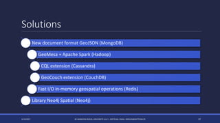 Solutions
4/14/2017 BY MARKIYAN RIZUN, UNIVERSITÉ LILLE 1, SOFTEAM, EMAIL: MRIZUN@SOFTEAM.FR 37
New document format GeoJSON (MongoDB)
GeoMesa + Apache Spark (Hadoop)
CQL extension (Cassandra)
GeoCouch extension (CouchDB)
Fast I/O in-memory geospatial operations (Redis)
Library Neo4j Spatial (Neo4j)
 