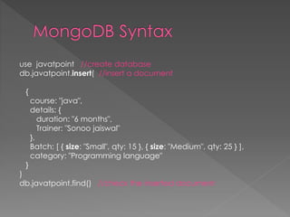 use javatpoint //create database
db.javatpoint.insert( //insert a document
{
course: "java",
details: {
duration: "6 months",
Trainer: "Sonoo jaiswal"
},
Batch: [ { size: "Small", qty: 15 }, { size: "Medium", qty: 25 } ],
category: "Programming language"
}
)
db.javatpoint.find() //check the inserted document
 