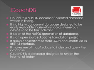  CouchDB is a JSON document-oriented database
written in Erlang.
 It is a highly concurrent database designed to be
easily replicable, horizontally, across numerous
devices and be fault tolerant.
 It is part of the NoSQL generation of databases.
 It is an open source Apache foundation project.
 It allows applications to store JSON documents via its
RESTful interface.
 It makes use of map/reduce to index and query the
database.
 CouchDB is a database designed to run on the
internet of today.
 