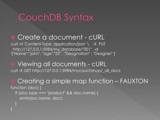  Create a document - cURL
curl -H 'Content-Type: application/json'  -X PUT
http://127.0.0.1:5984/my_database/"001" -d
'{"Name":“john", "age":"23" , "Designation" : "Designer" }'
 Viewing all documents - cURL
curl -X GET http://127.0.0.1:5984/mycouchshop/_all_docs
 Creating a simple map function – FAUXTON
function (doc) {
if (doc.type === "product" && doc.name) {
emit(doc.name, doc);
}
}
 