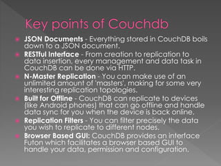  JSON Documents - Everything stored in CouchDB boils
down to a JSON document.
 RESTful Interface - From creation to replication to
data insertion, every management and data task in
CouchDB can be done via HTTP.
 N-Master Replication - You can make use of an
unlimited amount of 'masters', making for some very
interesting replication topologies.
 Built for Offline - CouchDB can replicate to devices
(like Android phones) that can go offline and handle
data sync for you when the device is back online.
 Replication Filters - You can filter precisely the data
you wish to replicate to different nodes.
 Browser Based GUI: CouchDB provides an interface
Futon which facilitates a browser based GUI to
handle your data, permission and configuration.
 