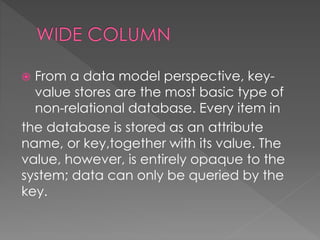  From a data model perspective, key-
value stores are the most basic type of
non-relational database. Every item in
the database is stored as an attribute
name, or key,together with its value. The
value, however, is entirely opaque to the
system; data can only be queried by the
key.
 