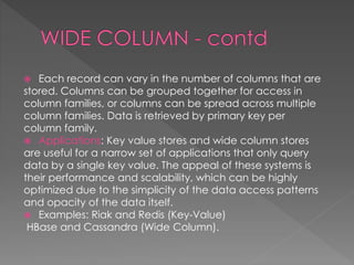  Each record can vary in the number of columns that are
stored. Columns can be grouped together for access in
column families, or columns can be spread across multiple
column families. Data is retrieved by primary key per
column family.
 Applications: Key value stores and wide column stores
are useful for a narrow set of applications that only query
data by a single key value. The appeal of these systems is
their performance and scalability, which can be highly
optimized due to the simplicity of the data access patterns
and opacity of the data itself.
 Examples: Riak and Redis (Key-Value)
HBase and Cassandra (Wide Column).
 