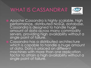  Apache Cassandra is highly scalable, high
performance, distributed NoSQL database.
Cassandra is designed to handle huge
amount of data across many commodity
servers, providing high availability without a
single point of failure.
 Cassandra has a distributed architecture
which is capable to handle a huge amount
of data. Data is placed on different
machines with more than one replication
factor to attain a high availability without a
single point of failure.
 