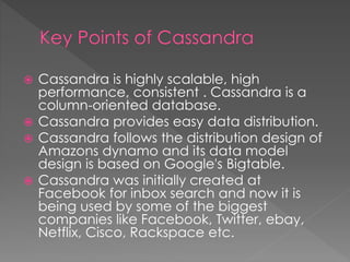  Cassandra is highly scalable, high
performance, consistent . Cassandra is a
column-oriented database.
 Cassandra provides easy data distribution.
 Cassandra follows the distribution design of
Amazons dynamo and its data model
design is based on Google's Bigtable.
 Cassandra was initially created at
Facebook for inbox search and now it is
being used by some of the biggest
companies like Facebook, Twitter, ebay,
Netflix, Cisco, Rackspace etc.
 